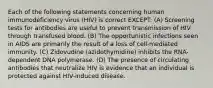 Each of the following statements concerning human immunodeficiency virus (HIV) is correct EXCEPT: (A) Screening tests for antibodies are useful to prevent transmission of HIV through transfused blood. (B) The opportunistic infections seen in AIDS are primarily the result of a loss of cell-mediated immunity. (C) Zidovudine (azidothymidine) inhibits the RNA-dependent DNA polymerase. (D) The presence of circulating antibodies that neutralize HIV is evidence that an individual is protected against HIV-induced disease.