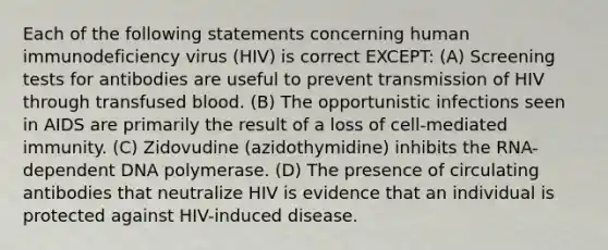 Each of the following statements concerning human immunodeficiency virus (HIV) is correct EXCEPT: (A) Screening tests for antibodies are useful to prevent transmission of HIV through transfused blood. (B) The opportunistic infections seen in AIDS are primarily the result of a loss of cell-mediated immunity. (C) Zidovudine (azidothymidine) inhibits the RNA-dependent DNA polymerase. (D) The presence of circulating antibodies that neutralize HIV is evidence that an individual is protected against HIV-induced disease.