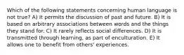 Which of the following statements concerning human language is not true? A) It permits the discussion of past and future. B) It is based on arbitrary associations between words and the things they stand for. C) It rarely reflects social differences. D) It is transmitted through learning, as part of enculturation. E) It allows one to benefit from others' experiences.