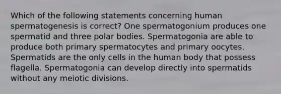 Which of the following statements concerning human spermatogenesis is correct? One spermatogonium produces one spermatid and three polar bodies. Spermatogonia are able to produce both primary spermatocytes and primary oocytes. Spermatids are the only cells in the human body that possess flagella. Spermatogonia can develop directly into spermatids without any meiotic divisions.