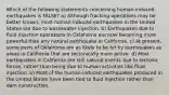 Which of the following statements concerning human-induced earthquakes is FALSE? a) Although fracking operations may be better known, most human-induced earthquakes in the United States are due to wastewater injection. b) Earthquakes due to fluid injection operations in Oklahoma are now becoming more powerful than any natural earthquake in California. c) At present, some parts of Oklahoma are as likely to be hit by earthquakes as areas in California that are tectonically more active. d) Most earthquakes in California are still natural events due to tectonic forces, rather than being due to human activities like fluid injection. e) Most of the human-induced earthquakes produced in the United States have been tied to fluid injection rather than dam construction.