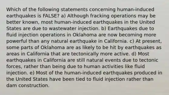 Which of the following statements concerning human-induced earthquakes is FALSE? a) Although fracking operations may be better known, most human-induced earthquakes in the United States are due to wastewater injection. b) Earthquakes due to fluid injection operations in Oklahoma are now becoming more powerful than any natural earthquake in California. c) At present, some parts of Oklahoma are as likely to be hit by earthquakes as areas in California that are tectonically more active. d) Most earthquakes in California are still natural events due to tectonic forces, rather than being due to human activities like fluid injection. e) Most of the human-induced earthquakes produced in the United States have been tied to fluid injection rather than dam construction.