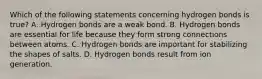 Which of the following statements concerning hydrogen bonds is true? A. Hydrogen bonds are a weak bond. B. Hydrogen bonds are essential for life because they form strong connections between atoms. C. Hydrogen bonds are important for stabilizing the shapes of salts. D. Hydrogen bonds result from ion generation.