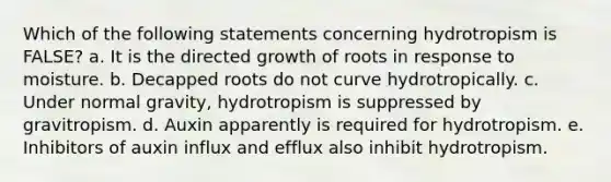 Which of the following statements concerning hydrotropism is FALSE? a. It is the directed growth of roots in response to moisture. b. Decapped roots do not curve hydrotropically. c. Under normal gravity, hydrotropism is suppressed by gravitropism. d. Auxin apparently is required for hydrotropism. e. Inhibitors of auxin influx and efflux also inhibit hydrotropism.