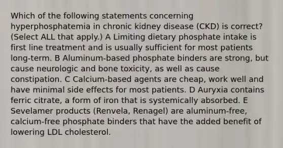 Which of the following statements concerning hyperphosphatemia in chronic kidney disease (CKD) is correct? (Select ALL that apply.) A Limiting dietary phosphate intake is first line treatment and is usually sufficient for most patients long-term. B Aluminum-based phosphate binders are strong, but cause neurologic and bone toxicity, as well as cause constipation. C Calcium-based agents are cheap, work well and have minimal side effects for most patients. D Auryxia contains ferric citrate, a form of iron that is systemically absorbed. E Sevelamer products (Renvela, Renagel) are aluminum-free, calcium-free phosphate binders that have the added benefit of lowering LDL cholesterol.