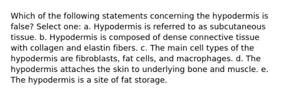 Which of the following statements concerning the hypodermis is false? Select one: a. Hypodermis is referred to as subcutaneous tissue. b. Hypodermis is composed of dense connective tissue with collagen and elastin fibers. c. The main cell types of the hypodermis are fibroblasts, fat cells, and macrophages. d. The hypodermis attaches the skin to underlying bone and muscle. e. The hypodermis is a site of fat storage.