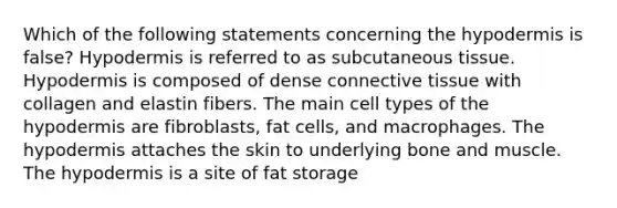 Which of the following statements concerning the hypodermis is false? Hypodermis is referred to as subcutaneous tissue. Hypodermis is composed of dense connective tissue with collagen and elastin fibers. The main cell types of the hypodermis are fibroblasts, fat cells, and macrophages. The hypodermis attaches the skin to underlying bone and muscle. The hypodermis is a site of fat storage