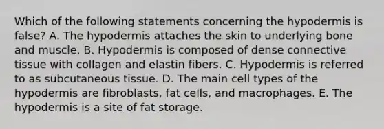 Which of the following statements concerning the hypodermis is false? A. The hypodermis attaches the skin to underlying bone and muscle. B. Hypodermis is composed of dense connective tissue with collagen and elastin fibers. C. Hypodermis is referred to as subcutaneous tissue. D. The main cell types of the hypodermis are fibroblasts, fat cells, and macrophages. E. The hypodermis is a site of fat storage.