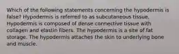 Which of the following statements concerning the hypodermis is false? Hypodermis is referred to as subcutaneous tissue. Hypodermis is composed of dense connective tissue with collagen and elastin fibers. The hypodermis is a site of fat storage. The hypodermis attaches the skin to underlying bone and muscle.