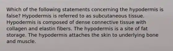 Which of the following statements concerning the hypodermis is false? Hypodermis is referred to as subcutaneous tissue. Hypodermis is composed of dense connective tissue with collagen and elastin fibers. The hypodermis is a site of fat storage. The hypodermis attaches the skin to underlying bone and muscle.