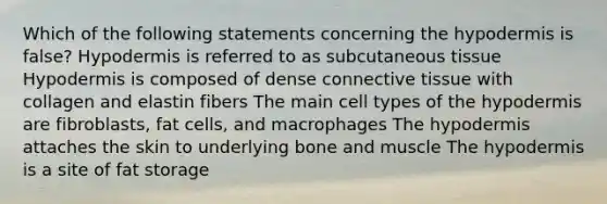 Which of the following statements concerning the hypodermis is false? Hypodermis is referred to as subcutaneous tissue Hypodermis is composed of dense connective tissue with collagen and elastin fibers The main cell types of the hypodermis are fibroblasts, fat cells, and macrophages The hypodermis attaches the skin to underlying bone and muscle The hypodermis is a site of fat storage