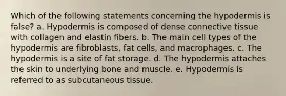 Which of the following statements concerning the hypodermis is false? a. Hypodermis is composed of dense connective tissue with collagen and elastin fibers. b. The main cell types of the hypodermis are fibroblasts, fat cells, and macrophages. c. The hypodermis is a site of fat storage. d. The hypodermis attaches the skin to underlying bone and muscle. e. Hypodermis is referred to as subcutaneous tissue.