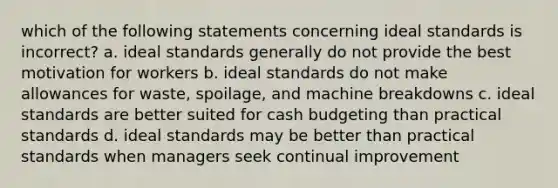 which of the following statements concerning ideal standards is incorrect? a. ideal standards generally do not provide the best motivation for workers b. ideal standards do not make allowances for waste, spoilage, and machine breakdowns c. ideal standards are better suited for cash budgeting than practical standards d. ideal standards may be better than practical standards when managers seek continual improvement