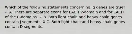 Which of the following statements concerning Ig genes are true? ✓ A. There are separate exons for EACH V-domain and for EACH of the C-domains. ✓ B. Both light chain and heavy chain genes contain J segments. X C. Both light chain and heavy chain genes contain D segments.