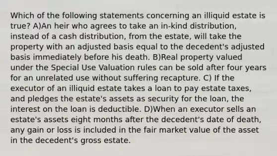 Which of the following statements concerning an illiquid estate is true? A)An heir who agrees to take an in-kind distribution, instead of a cash distribution, from the estate, will take the property with an adjusted basis equal to the decedent's adjusted basis immediately before his death. B)Real property valued under the Special Use Valuation rules can be sold after four years for an unrelated use without suffering recapture. C) If the executor of an illiquid estate takes a loan to pay estate taxes, and pledges the estate's assets as security for the loan, the interest on the loan is deductible. D)When an executor sells an estate's assets eight months after the decedent's date of death, any gain or loss is included in the fair market value of the asset in the decedent's gross estate.