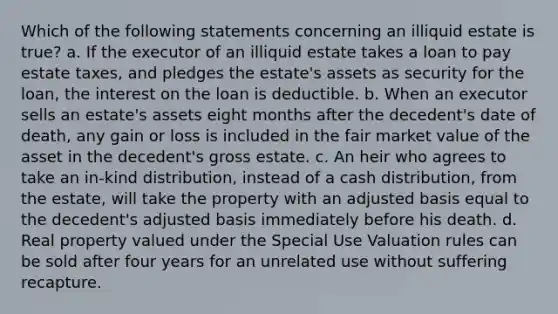 Which of the following statements concerning an illiquid estate is true? a. If the executor of an illiquid estate takes a loan to pay estate taxes, and pledges the estate's assets as security for the loan, the interest on the loan is deductible. b. When an executor sells an estate's assets eight months after the decedent's date of death, any gain or loss is included in the fair market value of the asset in the decedent's gross estate. c. An heir who agrees to take an in-kind distribution, instead of a cash distribution, from the estate, will take the property with an adjusted basis equal to the decedent's adjusted basis immediately before his death. d. Real property valued under the Special Use Valuation rules can be sold after four years for an unrelated use without suffering recapture.