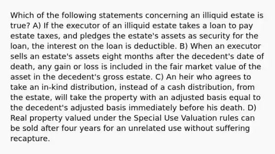 Which of the following statements concerning an illiquid estate is true? A) If the executor of an illiquid estate takes a loan to pay estate taxes, and pledges the estate's assets as security for the loan, the interest on the loan is deductible. B) When an executor sells an estate's assets eight months after the decedent's date of death, any gain or loss is included in the fair market value of the asset in the decedent's gross estate. C) An heir who agrees to take an in-kind distribution, instead of a cash distribution, from the estate, will take the property with an adjusted basis equal to the decedent's adjusted basis immediately before his death. D) Real property valued under the Special Use Valuation rules can be sold after four years for an unrelated use without suffering recapture.