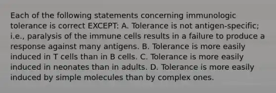 Each of the following statements concerning immunologic tolerance is correct EXCEPT: A. Tolerance is not antigen-specific; i.e., paralysis of the immune cells results in a failure to produce a response against many antigens. B. Tolerance is more easily induced in T cells than in B cells. C. Tolerance is more easily induced in neonates than in adults. D. Tolerance is more easily induced by simple molecules than by complex ones.