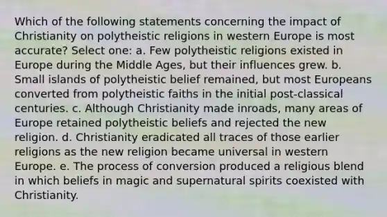 Which of the following statements concerning the impact of Christianity on polytheistic religions in western Europe is most accurate? Select one: a. Few polytheistic religions existed in Europe during the Middle Ages, but their influences grew. b. <a href='https://www.questionai.com/knowledge/k3Vi5XgVYB-small-island' class='anchor-knowledge'>small island</a>s of polytheistic belief remained, but most Europeans converted from polytheistic faiths in the initial post-classical centuries. c. Although Christianity made inroads, many areas of Europe retained polytheistic beliefs and rejected the new religion. d. Christianity eradicated all traces of those earlier religions as the new religion became universal in western Europe. e. The process of conversion produced a religious blend in which beliefs in magic and supernatural spirits coexisted with Christianity.