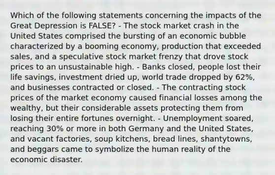 Which of the following statements concerning the impacts of the Great Depression is FALSE? - The stock market crash in the United States comprised the bursting of an economic bubble characterized by a booming economy, production that exceeded sales, and a speculative stock market frenzy that drove stock prices to an unsustainable high. - Banks closed, people lost their life savings, investment dried up, world trade dropped by 62%, and businesses contracted or closed. - The contracting stock prices of the market economy caused financial losses among the wealthy, but their considerable assets protecting them from losing their entire fortunes overnight. - Unemployment soared, reaching 30% or more in both Germany and the United States, and vacant factories, soup kitchens, bread lines, shantytowns, and beggars came to symbolize the human reality of the economic disaster.