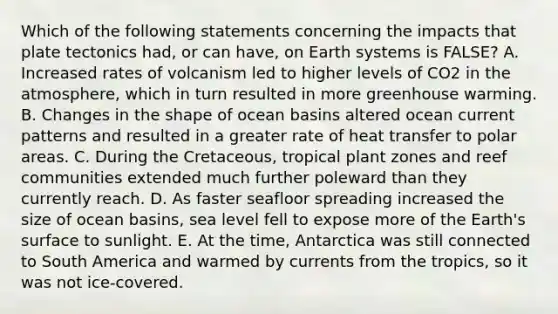 Which of the following statements concerning the impacts that plate tectonics had, or can have, on Earth systems is FALSE? A. Increased rates of volcanism led to higher levels of CO2 in the atmosphere, which in turn resulted in more greenhouse warming. B. Changes in the shape of ocean basins altered ocean current patterns and resulted in a greater rate of heat transfer to polar areas. C. During the Cretaceous, tropical plant zones and reef communities extended much further poleward than they currently reach. D. As faster seafloor spreading increased the size of ocean basins, sea level fell to expose more of the Earth's surface to sunlight. E. At the time, Antarctica was still connected to South America and warmed by currents from the tropics, so it was not ice-covered.