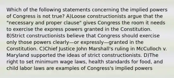 Which of the following statements concerning the implied powers of Congress is not true? A)Loose constructionists argue that the "necessary and proper clause" gives Congress the room it needs to exercise the express powers granted in the Constitution. B)Strict constructionists believe that Congress should exercise only those powers clearly—or expressly—granted in the Constitution. C)Chief Justice John Marshall's ruling in McCulloch v. Maryland supported the ideas of strict constructionists. D)The right to set minimum wage laws, health standards for food, and child labor laws are examples of Congress's implied powers