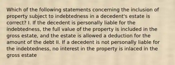 Which of the following statements concerning the inclusion of property subject to indebtedness in a decedent's estate is correct? I. If the decedent is personally liable for the indebtedness, the full value of the property is included in the gross estate, and the estate is allowed a deduction for the amount of the debt II. If a decedent is not personally liable for the indebtedness, no interest in the property is inlaced in the gross estate