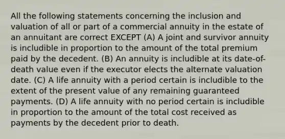 All the following statements concerning the inclusion and valuation of all or part of a commercial annuity in the estate of an annuitant are correct EXCEPT (A) A joint and survivor annuity is includible in proportion to the amount of the total premium paid by the decedent. (B) An annuity is includible at its date-of-death value even if the executor elects the alternate valuation date. (C) A life annuity with a period certain is includible to the extent of the present value of any remaining guaranteed payments. (D) A life annuity with no period certain is includible in proportion to the amount of the total cost received as payments by the decedent prior to death.