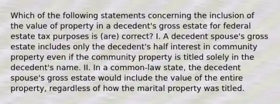 Which of the following statements concerning the inclusion of the value of property in a decedent's gross estate for federal estate tax purposes is (are) correct? I. A decedent spouse's gross estate includes only the decedent's half interest in community property even if the community property is titled solely in the decedent's name. II. In a common-law state, the decedent spouse's gross estate would include the value of the entire property, regardless of how the marital property was titled.