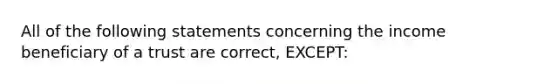 All of the following statements concerning the income beneficiary of a trust are correct, EXCEPT: