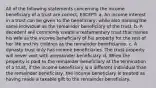 All of the following statements concerning the income beneficiary of a trust are correct, EXCEPT: a. An income interest in a trust can be given to the beneficiary, while also naming the same individual as the remainder beneficiary of the trust. b. A decedent will commonly create a testamentary trust that names his wife as the income beneficiary of his property for the rest of her life and his children as the remainder beneficiaries. c. A dynasty trust only has income beneficiaries. The trust property will never vest with aremainder beneficiary. d. When the property is paid to the remainder beneficiary at the termination of a trust, if the income beneficiary is a different individual than the remainder beneficiary, the income beneficiary is treated as having made a taxable gift to the remainder beneficiary.