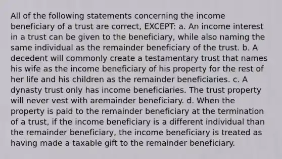 All of the following statements concerning the income beneficiary of a trust are correct, EXCEPT: a. An income interest in a trust can be given to the beneficiary, while also naming the same individual as the remainder beneficiary of the trust. b. A decedent will commonly create a testamentary trust that names his wife as the income beneficiary of his property for the rest of her life and his children as the remainder beneficiaries. c. A dynasty trust only has income beneficiaries. The trust property will never vest with aremainder beneficiary. d. When the property is paid to the remainder beneficiary at the termination of a trust, if the income beneficiary is a different individual than the remainder beneficiary, the income beneficiary is treated as having made a taxable gift to the remainder beneficiary.