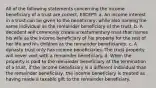 All of the following statements concerning the income beneficiary of a trust are correct, EXCEPT: a. An income interest in a trust can be given to the beneficiary, while also naming the same individual as the remainder beneficiary of the trust. b. A decedent will commonly create a testamentary trust that names his wife as the income beneficiary of his property for the rest of her life and his children as the remainder beneficiaries. c. A dynasty trust only has income beneficiaries. The trust property will never vest with a remainder beneficiary. d. When the property is paid to the remainder beneficiary at the termination of a trust, if the income beneficiary is a different individual than the remainder beneficiary, the income beneficiary is treated as having made a taxable gift to the remainder beneficiary.