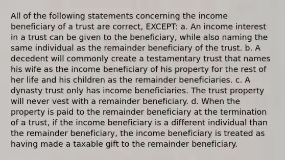 All of the following statements concerning the income beneficiary of a trust are correct, EXCEPT: a. An income interest in a trust can be given to the beneficiary, while also naming the same individual as the remainder beneficiary of the trust. b. A decedent will commonly create a testamentary trust that names his wife as the income beneficiary of his property for the rest of her life and his children as the remainder beneficiaries. c. A dynasty trust only has income beneficiaries. The trust property will never vest with a remainder beneficiary. d. When the property is paid to the remainder beneficiary at the termination of a trust, if the income beneficiary is a different individual than the remainder beneficiary, the income beneficiary is treated as having made a taxable gift to the remainder beneficiary.