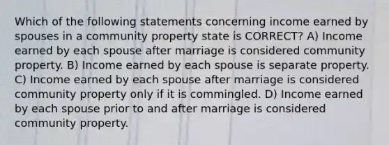 Which of the following statements concerning income earned by spouses in a community property state is CORRECT? A) Income earned by each spouse after marriage is considered community property. B) Income earned by each spouse is separate property. C) Income earned by each spouse after marriage is considered community property only if it is commingled. D) Income earned by each spouse prior to and after marriage is considered community property.