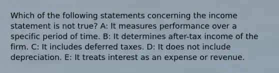 Which of the following statements concerning the income statement is not true? A: It measures performance over a specific period of time. B: It determines after-tax income of the firm. C: It includes deferred taxes. D: It does not include depreciation. E: It treats interest as an expense or revenue.