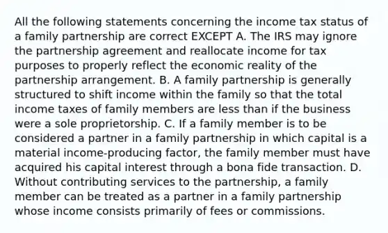 All the following statements concerning the income tax status of a family partnership are correct EXCEPT A. The IRS may ignore the partnership agreement and reallocate income for tax purposes to properly reflect the economic reality of the partnership arrangement. B. A family partnership is generally structured to shift income within the family so that the total income taxes of family members are less than if the business were a sole proprietorship. C. If a family member is to be considered a partner in a family partnership in which capital is a material income-producing factor, the family member must have acquired his capital interest through a bona fide transaction. D. Without contributing services to the partnership, a family member can be treated as a partner in a family partnership whose income consists primarily of fees or commissions.