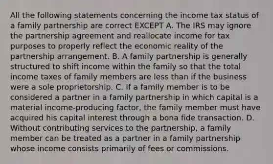 All the following statements concerning the income tax status of a family partnership are correct EXCEPT A. The IRS may ignore the partnership agreement and reallocate income for tax purposes to properly reflect the economic reality of the partnership arrangement. B. A family partnership is generally structured to shift income within the family so that the total income taxes of family members are less than if the business were a sole proprietorship. C. If a family member is to be considered a partner in a family partnership in which capital is a material income-producing factor, the family member must have acquired his capital interest through a bona fide transaction. D. Without contributing services to the partnership, a family member can be treated as a partner in a family partnership whose income consists primarily of fees or commissions.