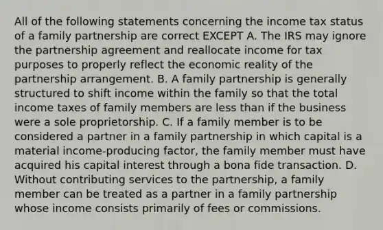 All of the following statements concerning the income tax status of a family partnership are correct EXCEPT A. The IRS may ignore the partnership agreement and reallocate income for tax purposes to properly reflect the economic reality of the partnership arrangement. B. A family partnership is generally structured to shift income within the family so that the total income taxes of family members are less than if the business were a sole proprietorship. C. If a family member is to be considered a partner in a family partnership in which capital is a material income-producing factor, the family member must have acquired his capital interest through a bona fide transaction. D. Without contributing services to the partnership, a family member can be treated as a partner in a family partnership whose income consists primarily of fees or commissions.