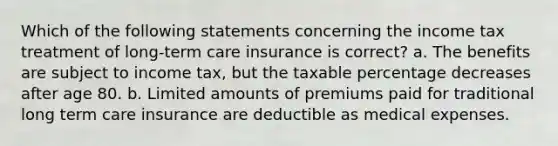 Which of the following statements concerning the income tax treatment of long-term care insurance is correct? a. The benefits are subject to income tax, but the taxable percentage decreases after age 80. b. Limited amounts of premiums paid for traditional long term care insurance are deductible as medical expenses.