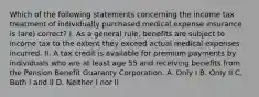 Which of the following statements concerning the income tax treatment of individually purchased medical expense insurance is (are) correct? I. As a general rule, benefits are subject to income tax to the extent they exceed actual medical expenses incurred. II. A tax credit is available for premium payments by individuals who are at least age 55 and receiving benefits from the Pension Benefit Guaranty Corporation. A. Only I B. Only II C. Both I and II D. Neither I nor II