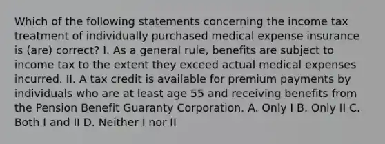 Which of the following statements concerning the income tax treatment of individually purchased medical expense insurance is (are) correct? I. As a general rule, benefits are subject to income tax to the extent they exceed actual medical expenses incurred. II. A tax credit is available for premium payments by individuals who are at least age 55 and receiving benefits from the Pension Benefit Guaranty Corporation. A. Only I B. Only II C. Both I and II D. Neither I nor II