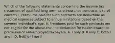 Which of the following statements concerning the income tax treatment of qualified long-term care insurance contracts is (are) correct? I. Premiums paid for such contracts are deductible as medical expenses subject to annual limitations based on the covered individual's age. II. Premiums paid for such contracts are not eligible for the above-the-line deduction for health insurance premiums of self-employed taxpayers. A. I only B. II only C. Both I and II D. Neither I nor II