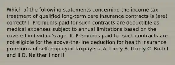 Which of the following statements concerning the income tax treatment of qualified long-term care insurance contracts is (are) correct? I. Premiums paid for such contracts are deductible as medical expenses subject to annual limitations based on the covered individual's age. II. Premiums paid for such contracts are not eligible for the above-the-line deduction for health insurance premiums of self-employed taxpayers. A. I only B. II only C. Both I and II D. Neither I nor II