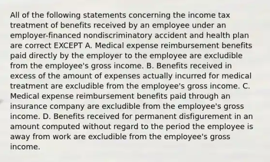 All of the following statements concerning the income tax treatment of benefits received by an employee under an employer-financed nondiscriminatory accident and health plan are correct EXCEPT A. Medical expense reimbursement benefits paid directly by the employer to the employee are excludible from the employee's gross income. B. Benefits received in excess of the amount of expenses actually incurred for medical treatment are excludible from the employee's gross income. C. Medical expense reimbursement benefits paid through an insurance company are excludible from the employee's gross income. D. Benefits received for permanent disfigurement in an amount computed without regard to the period the employee is away from work are excludible from the employee's gross income.