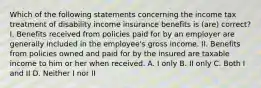 Which of the following statements concerning the income tax treatment of disability income insurance benefits is (are) correct? I. Benefits received from policies paid for by an employer are generally included in the employee's gross income. II. Benefits from policies owned and paid for by the insured are taxable income to him or her when received. A. I only B. II only C. Both I and II D. Neither I nor II