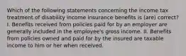 Which of the following statements concerning the income tax treatment of disability income insurance benefits is (are) correct? I. Benefits received from policies paid for by an employer are generally included in the employee's gross income. II. Benefits from policies owned and paid for by the insured are taxable income to him or her when received.