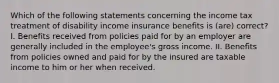 Which of the following statements concerning the income tax treatment of disability income insurance benefits is (are) correct? I. Benefits received from policies paid for by an employer are generally included in the employee's gross income. II. Benefits from policies owned and paid for by the insured are taxable income to him or her when received.