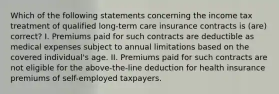 Which of the following statements concerning the income tax treatment of qualified long-term care insurance contracts is (are) correct? I. Premiums paid for such contracts are deductible as medical expenses subject to annual limitations based on the covered individual's age. II. Premiums paid for such contracts are not eligible for the above-the-line deduction for health insurance premiums of self-employed taxpayers.