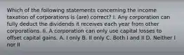 Which of the following statements concerning the income taxation of corporations is (are) correct? I. Any corporation can fully deduct the dividends it receives each year from other corporations. II. A corporation can only use capital losses to offset capital gains. A. I only B. II only C. Both I and II D. Neither I nor II